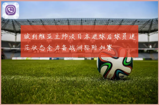 玻利维亚主帅谈日本进球后球员迷茫状态全力备战洲际附加赛