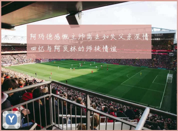 阿玛德感慨主帅离去如失父亲深情回忆与阿莫林的师徒情谊