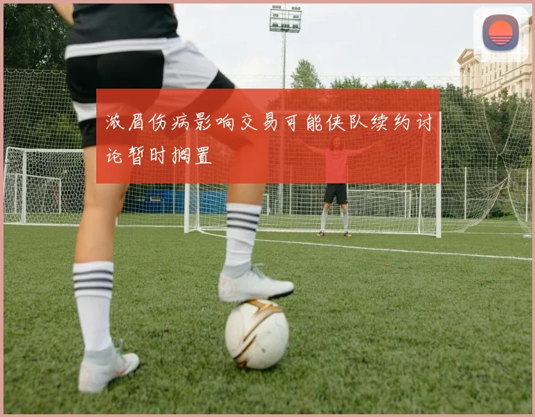 浓眉伤病影响交易可能侠队续约讨论暂时搁置