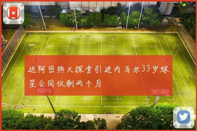 迈阿密热火探索引进内马尔33岁球星合同仅剩两个月