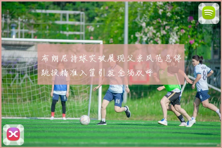 布朗尼持球突破展现父亲风范急停跳投精准入筐引发全场欢呼