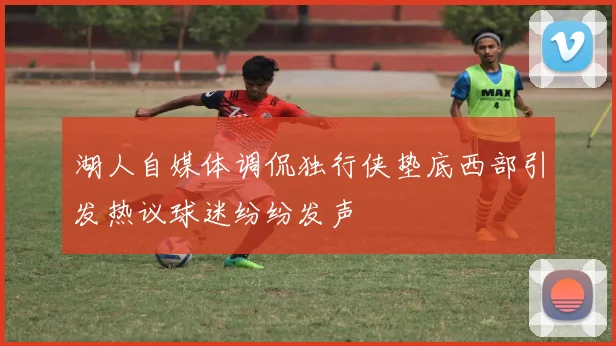 湖人自媒体调侃独行侠垫底西部引发热议球迷纷纷发声