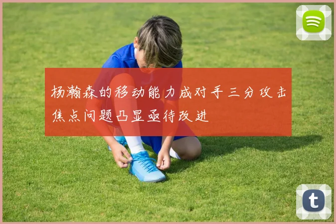 杨瀚森的移动能力成对手三分攻击焦点问题凸显亟待改进