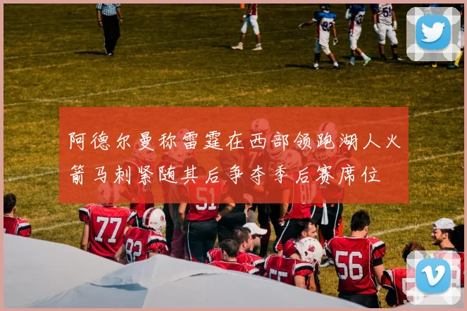 阿德尔曼称雷霆在西部领跑湖人火箭马刺紧随其后争夺季后赛席位