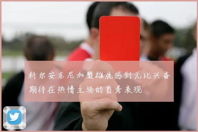 科尔安东尼加盟雄鹿感到无比兴奋期待在热情主场的首秀表现