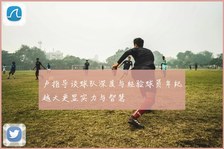 卢指导谈球队深度与经验球员年纪越大更显实力与智慧