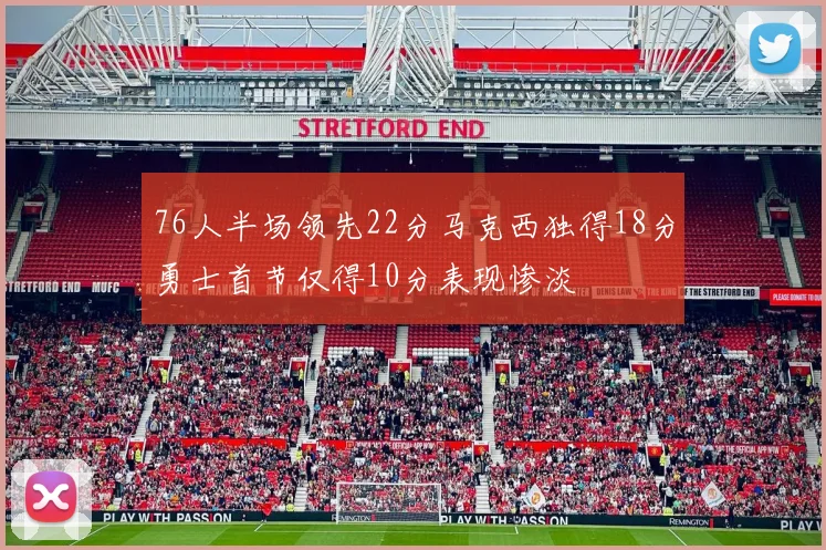76人半场领先22分马克西独得18分勇士首节仅得10分表现惨淡