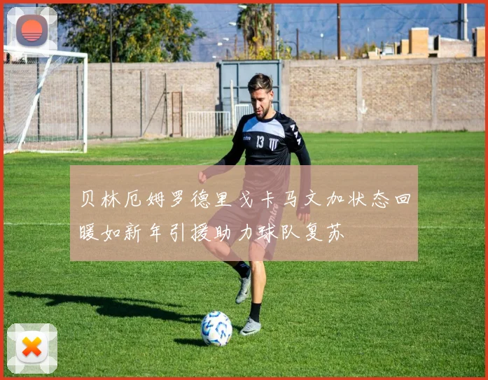 贝林厄姆罗德里戈卡马文加状态回暖如新年引援助力球队复苏