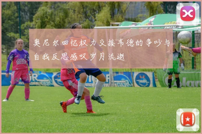 奥尼尔回忆权力交接韦德的争吵与自我反思感叹岁月流逝