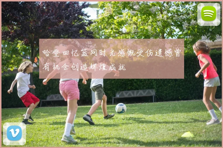 哈登回忆篮网时光感慨受伤遗憾曾有机会创造辉煌成就