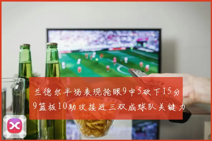 兰德尔半场表现抢眼9中5砍下15分9篮板10助攻接近三双成球队关键力量