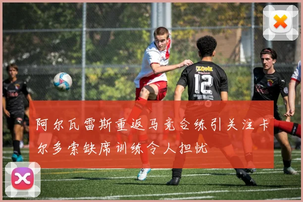 阿尔瓦雷斯重返马竞合练引关注卡尔多索缺席训练令人担忧