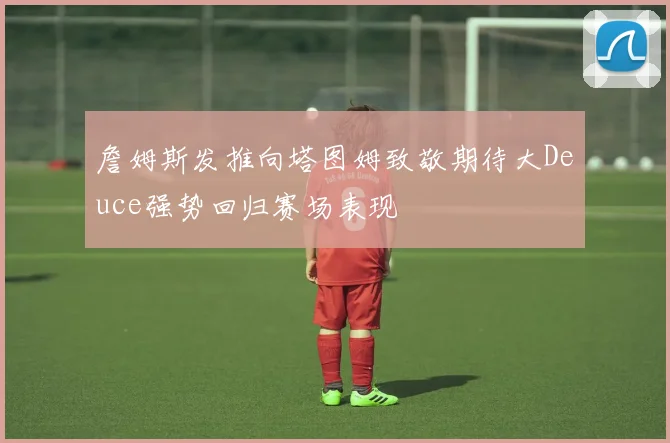 詹姆斯发推向塔图姆致敬期待大Deuce强势回归赛场表现
