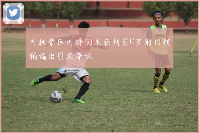 内托禁区内摔倒未获判罚C罗射门稍稍偏出引发争议