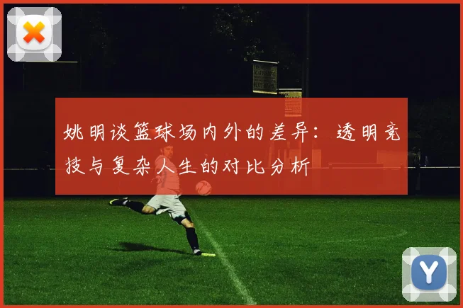 姚明谈篮球场内外的差异：透明竞技与复杂人生的对比分析