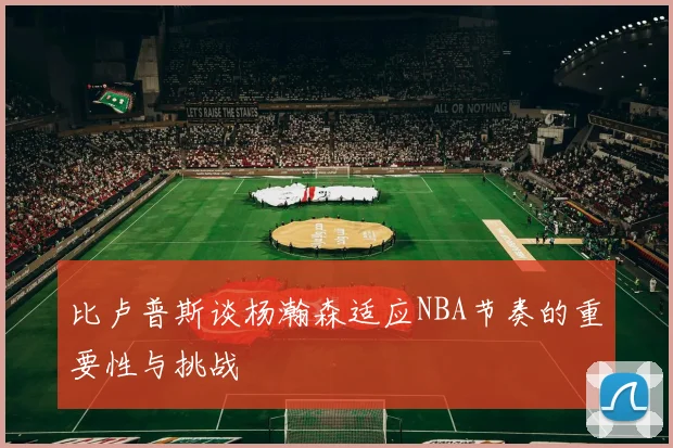 比卢普斯谈杨瀚森适应NBA节奏的重要性与挑战