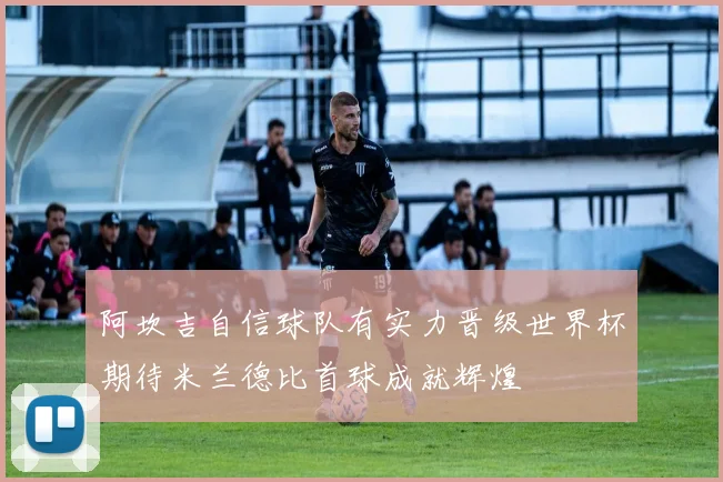 阿坎吉自信球队有实力晋级世界杯期待米兰德比首球成就辉煌