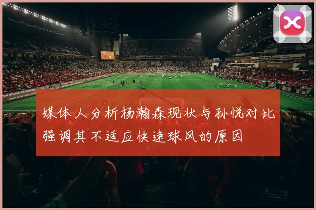 媒体人分析杨瀚森现状与孙悦对比强调其不适应快速球风的原因