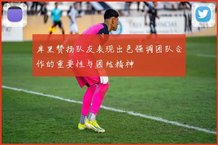 库里赞扬队友表现出色强调团队合作的重要性与团结精神