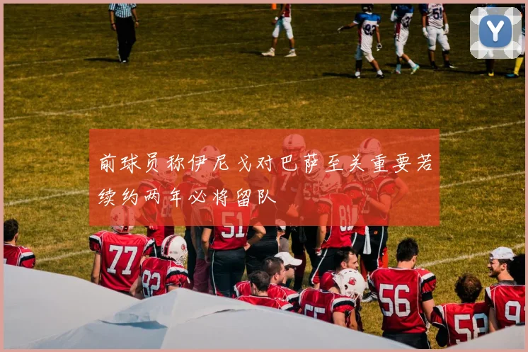 前球员称伊尼戈对巴萨至关重要若续约两年必将留队