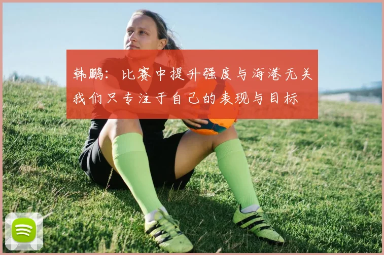 韩鹏：比赛中提升强度与海港无关我们只专注于自己的表现与目标