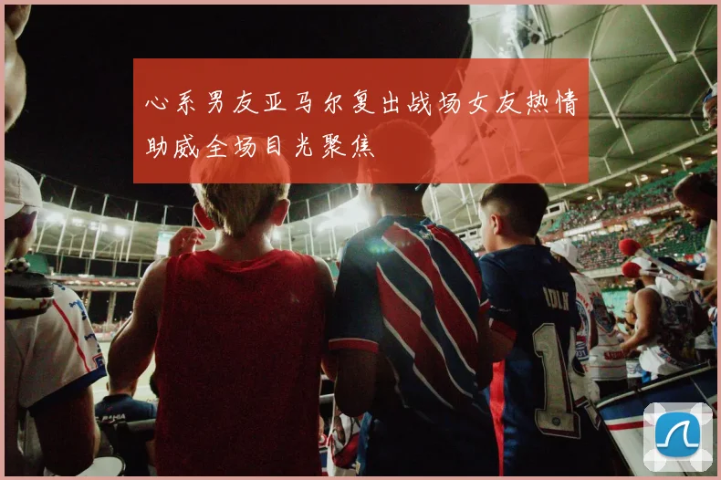 心系男友亚马尔复出战场女友热情助威全场目光聚焦