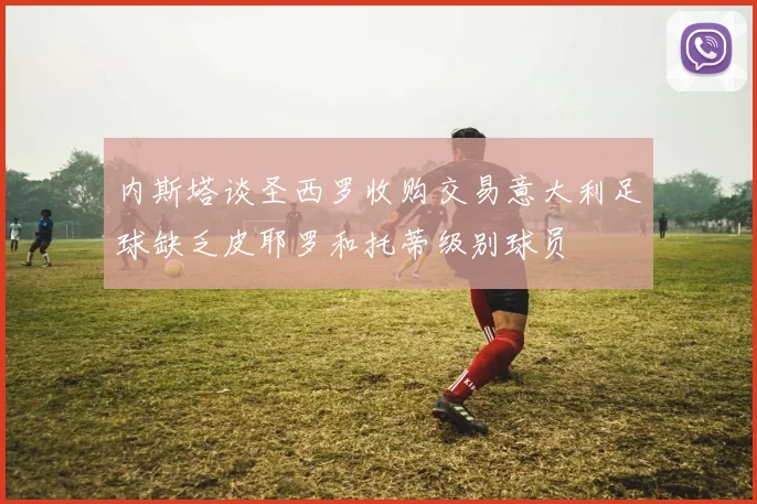 内斯塔谈圣西罗收购交易意大利足球缺乏皮耶罗和托蒂级别球员