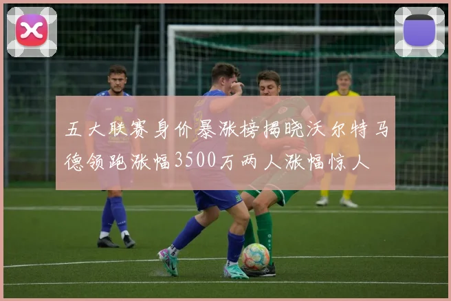 五大联赛身价暴涨榜揭晓沃尔特马德领跑涨幅3500万两人涨幅惊人