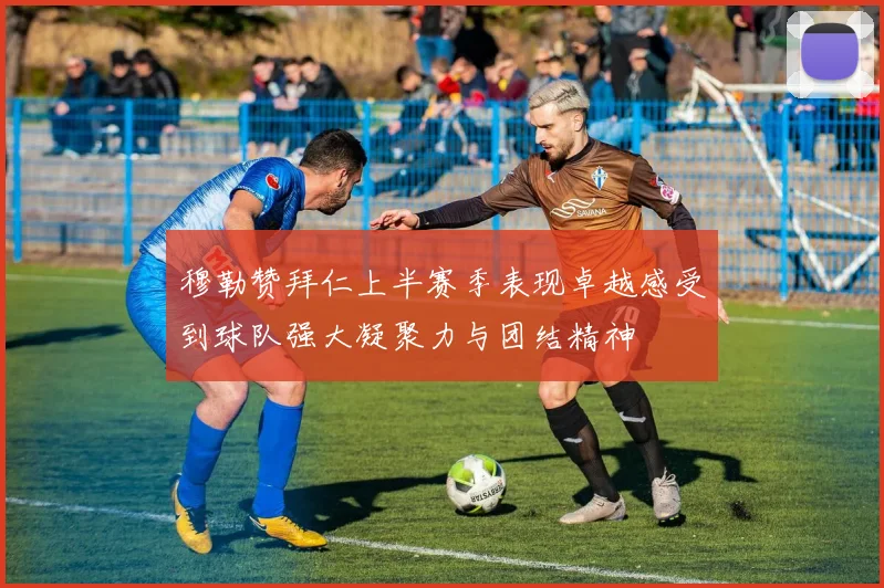 穆勒赞拜仁上半赛季表现卓越感受到球队强大凝聚力与团结精神