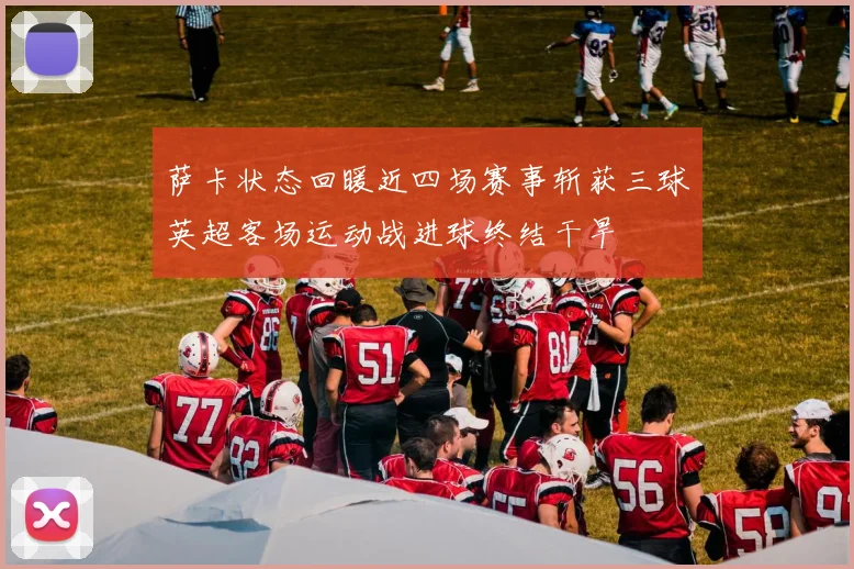 萨卡状态回暖近四场赛事斩获三球英超客场运动战进球终结干旱