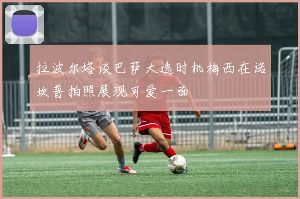 拉波尔塔谈巴萨大选时机梅西在诺坎普拍照展现可爱一面
