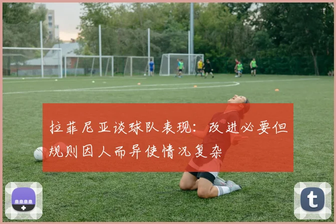 拉菲尼亚谈球队表现：改进必要但规则因人而异使情况复杂