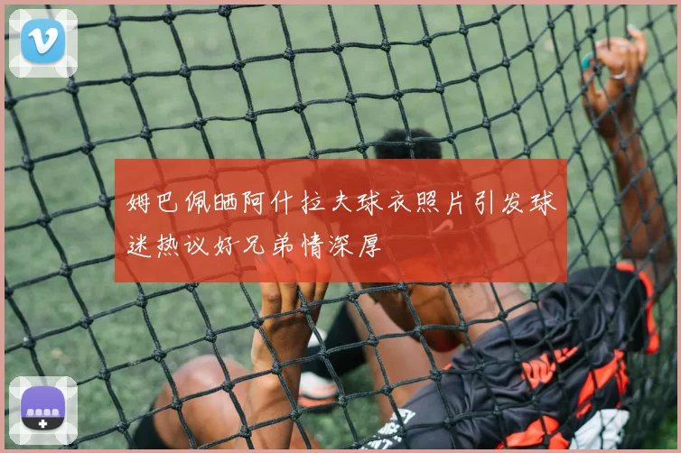 姆巴佩晒阿什拉夫球衣照片引发球迷热议好兄弟情深厚