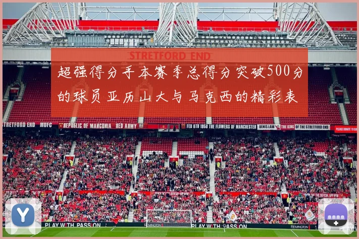 超强得分手本赛季总得分突破500分的球员亚历山大与马克西的精彩表现分析