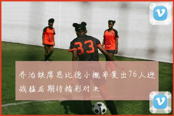 乔治缺席恩比德小概率复出76人迎战猛龙期待精彩对决