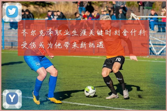 齐尔克泽职业生涯关键时刻舍什科受伤或为他带来新机遇