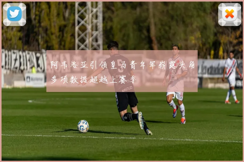 阿韦洛亚引领皇马青年军崭露头角多项数据超越上赛季