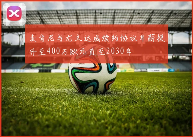 麦肯尼与尤文达成续约协议年薪提升至400万欧元直至2030年