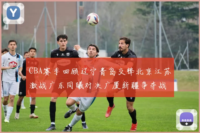 CBA赛季回顾辽宁青岛交锋北京江苏激战广东同曦对决广厦新疆争夺战精彩纷呈