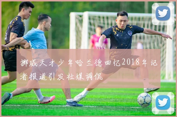 挪威天才少年哈兰德回忆2018年记者报道引发社媒调侃