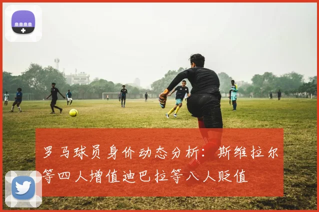 罗马球员身价动态分析：斯维拉尔等四人增值迪巴拉等八人贬值