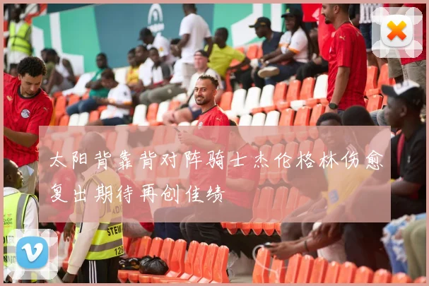 太阳背靠背对阵骑士杰伦格林伤愈复出期待再创佳绩