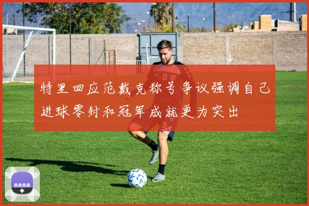 特里回应范戴克称号争议强调自己进球零封和冠军成就更为突出