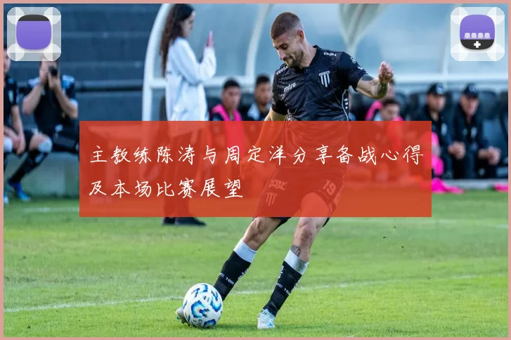 主教练陈涛与周定洋分享备战心得及本场比赛展望