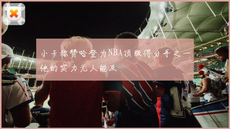 小卡称赞哈登为NBA顶级得分手之一他的实力无人能及