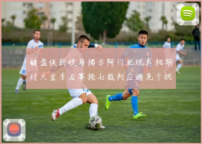 键盘侠新视角揭示阿门犯规真相期待火金季后赛抢七裁判应避免干扰比赛