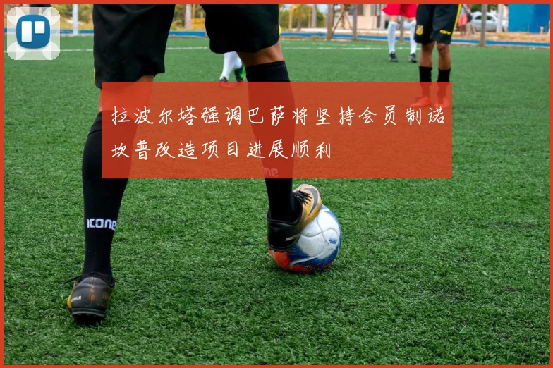 拉波尔塔强调巴萨将坚持会员制诺坎普改造项目进展顺利