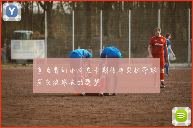 皇马青训小将昆卡期待与贝林等球星交换球衣的愿望